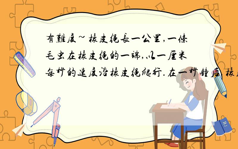 有难度~橡皮绳长一公里,一条毛虫在橡皮绳的一端,以一厘米每秒的速度沿橡皮绳爬行.在一秒钟后,橡皮绳均匀拉长为2厘米,毛虫