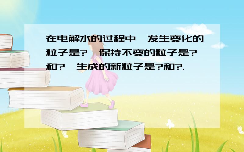 在电解水的过程中,发生变化的粒子是?,保持不变的粒子是?和?,生成的新粒子是?和?.