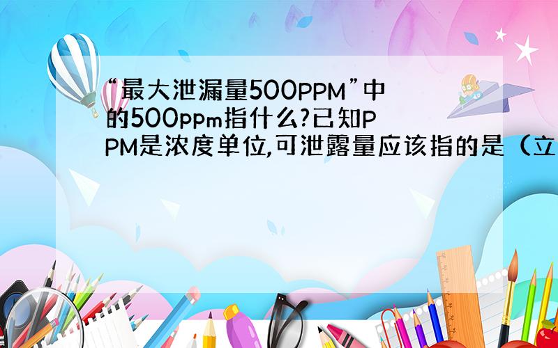 “最大泄漏量500PPM”中的500ppm指什么?已知PPM是浓度单位,可泄露量应该指的是（立方毫米每秒）等