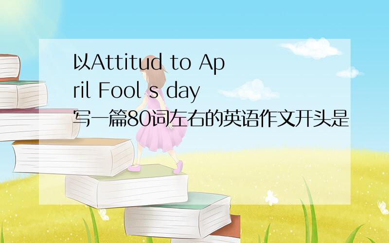 以Attitud to April Fool s day写一篇80词左右的英语作文开头是