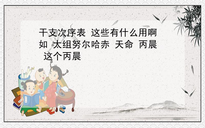 干支次序表 这些有什么用啊 如 太组努尔哈赤 天命 丙晨 这个丙晨