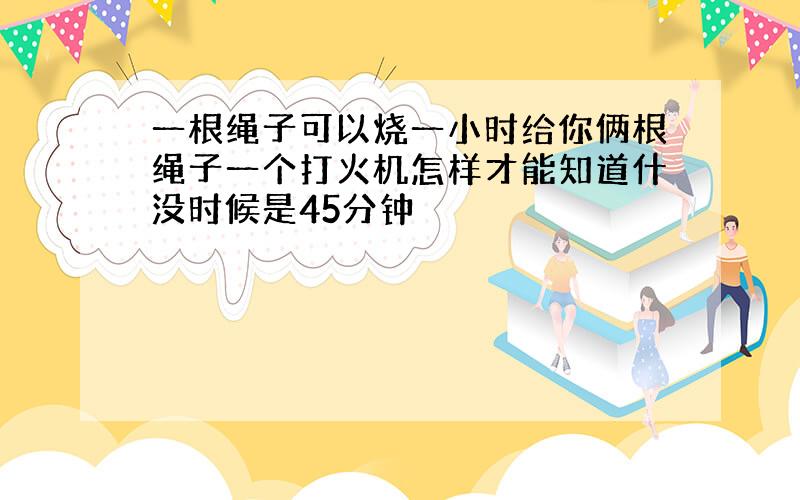 一根绳子可以烧一小时给你俩根绳子一个打火机怎样才能知道什没时候是45分钟