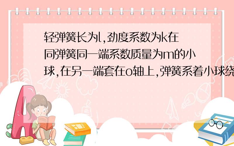 轻弹簧长为l,劲度系数为k在同弹簧同一端系数质量为m的小球,在另一端套在o轴上,弹簧系着小球绕o轴在光滑的水平面上作匀速