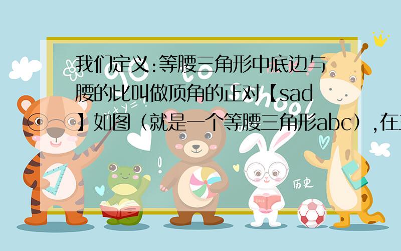 我们定义:等腰三角形中底边与腰的比叫做顶角的正对【sad】如图（就是一个等腰三角形abc）,在三角形abc中,ab=ac