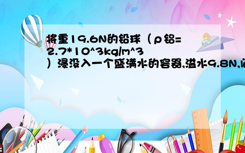 将重19.6N的铅球（ρ铝=2.7*10^3kg/m^3）浸没入一个盛满水的容器,溢水9.8N,问这个球为何是空心的?