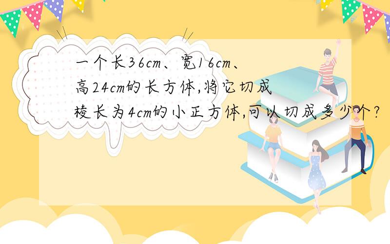 一个长36cm、宽16cm、高24cm的长方体,将它切成棱长为4cm的小正方体,可以切成多少个?