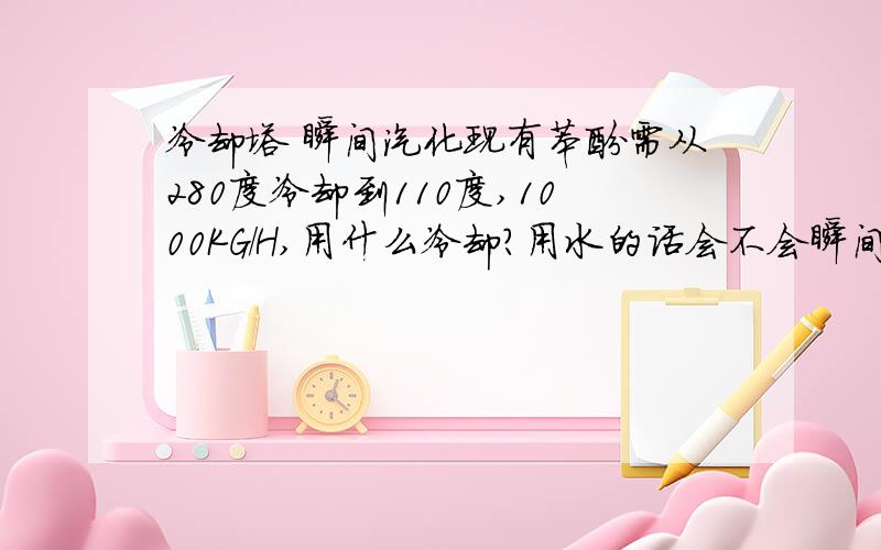 冷却塔 瞬间汽化现有苯酚需从280度冷却到110度,1000KG/H,用什么冷却?用水的话会不会瞬间汽化?打算是用导热油