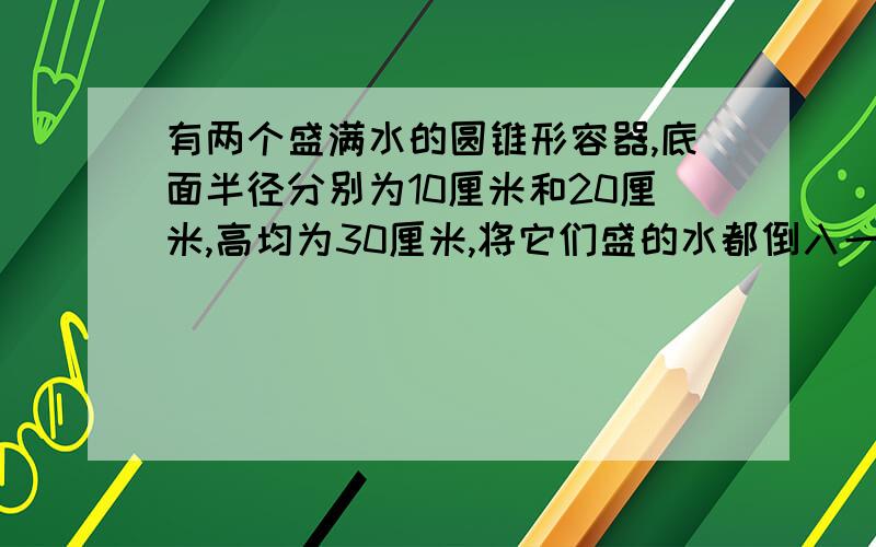 有两个盛满水的圆锥形容器,底面半径分别为10厘米和20厘米,高均为30厘米,将它们盛的水都倒入一个底面半