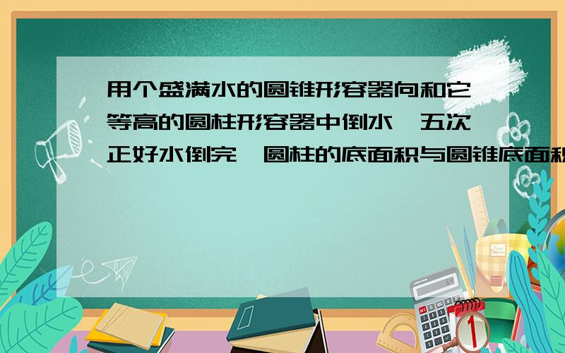 用个盛满水的圆锥形容器向和它等高的圆柱形容器中倒水,五次正好水倒完,圆柱的底面积与圆锥底面积的比是