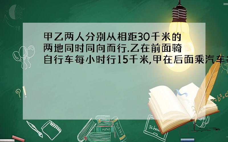 甲乙两人分别从相距30千米的两地同时同向而行.乙在前面骑自行车每小时行15千米,甲在后面乘汽车每小时行25小时,问甲几小