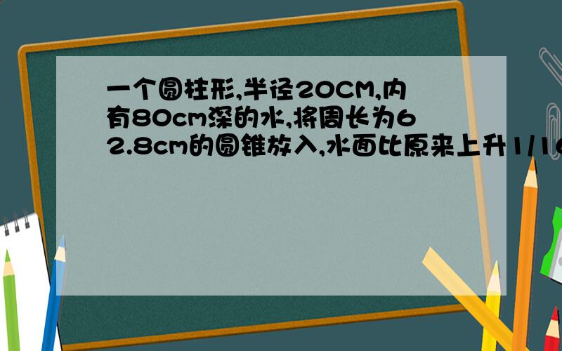 一个圆柱形,半径20CM,内有80cm深的水,将周长为62.8cm的圆锥放入,水面比原来上升1/16,求圆锥高.