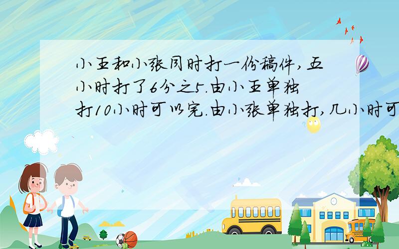 小王和小张同时打一份稿件,五小时打了6分之5.由小王单独打10小时可以完.由小张单独打,几小时可以打完?