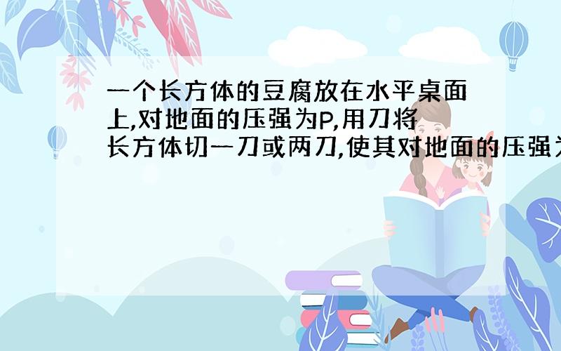 一个长方体的豆腐放在水平桌面上,对地面的压强为P,用刀将长方体切一刀或两刀,使其对地面的压强为2P