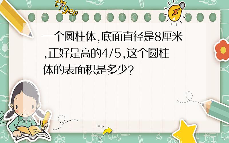 一个圆柱体,底面直径是8厘米,正好是高的4/5,这个圆柱体的表面积是多少?