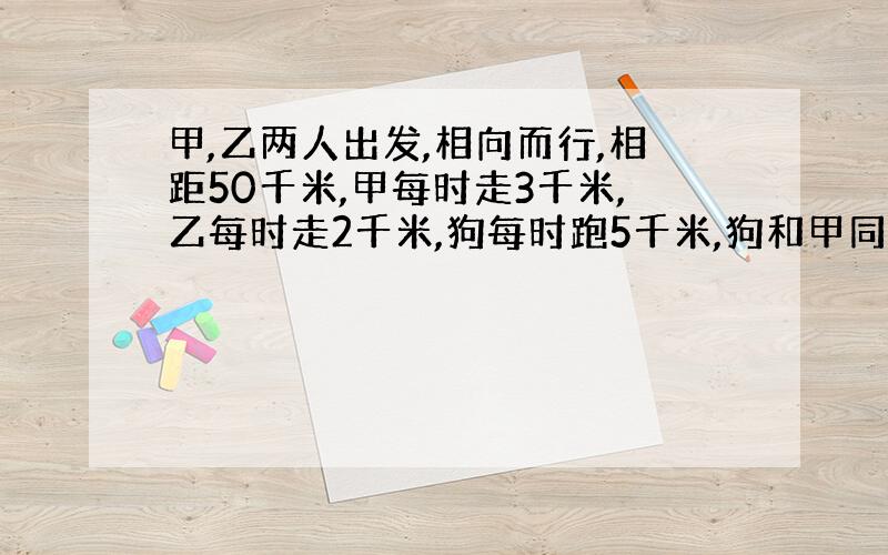 甲,乙两人出发,相向而行,相距50千米,甲每时走3千米,乙每时走2千米,狗每时跑5千米,狗和甲同时出发