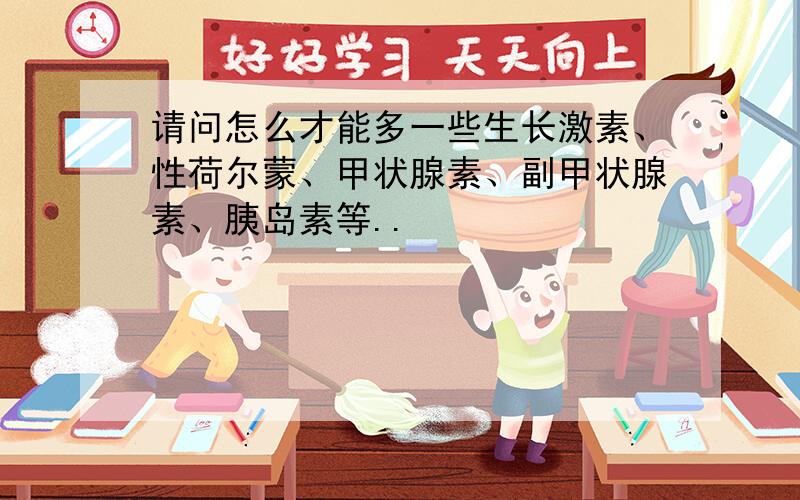 请问怎么才能多一些生长激素、性荷尔蒙、甲状腺素、副甲状腺素、胰岛素等..