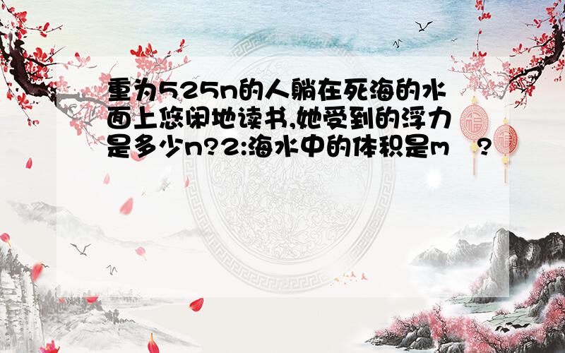 重为525n的人躺在死海的水面上悠闲地读书,她受到的浮力是多少n?2:海水中的体积是m³?