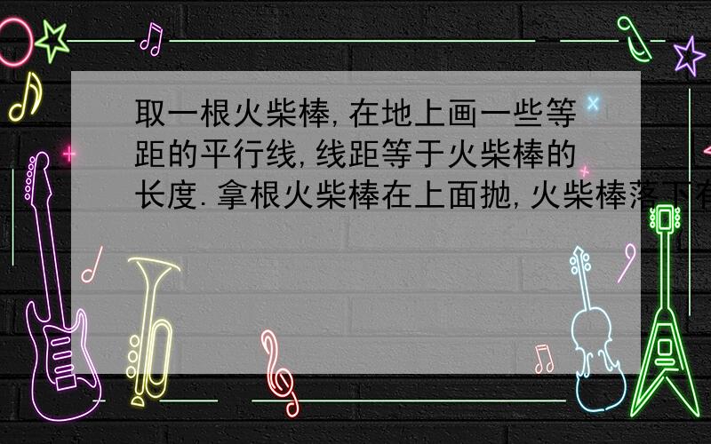 取一根火柴棒,在地上画一些等距的平行线,线距等于火柴棒的长度.拿根火柴棒在上面抛,火柴棒落下有时与某