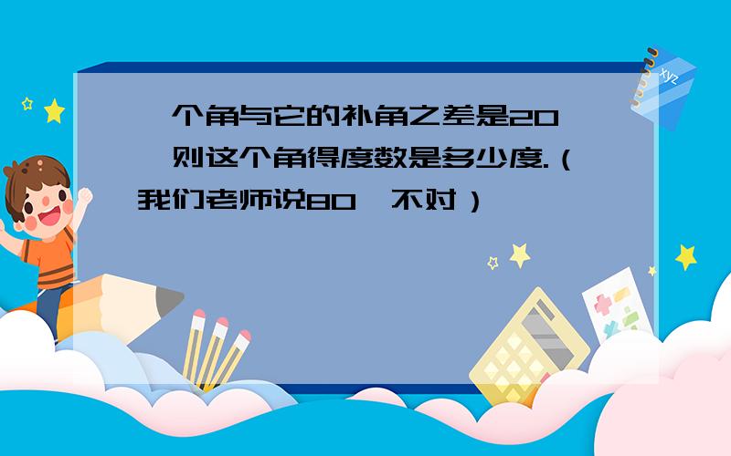 一个角与它的补角之差是20°,则这个角得度数是多少度.（我们老师说80°不对）