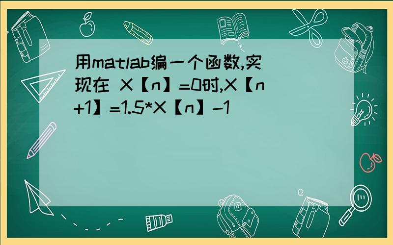 用matlab编一个函数,实现在 X【n】=0时,X【n+1】=1.5*X【n】-1