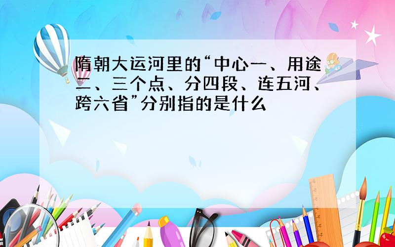 隋朝大运河里的“中心一、用途二、三个点、分四段、连五河、跨六省”分别指的是什么