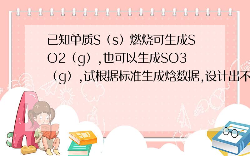 已知单质S（s）燃烧可生成SO2（g）,也可以生成SO3（g）,试根据标准生成焓数据,设计出不同的反应途径,计算SO2(