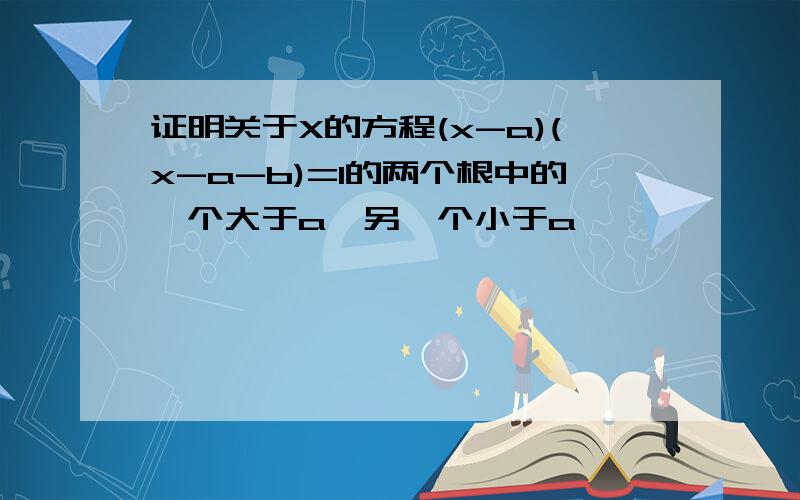 证明关于X的方程(x-a)(x-a-b)=1的两个根中的一个大于a,另一个小于a