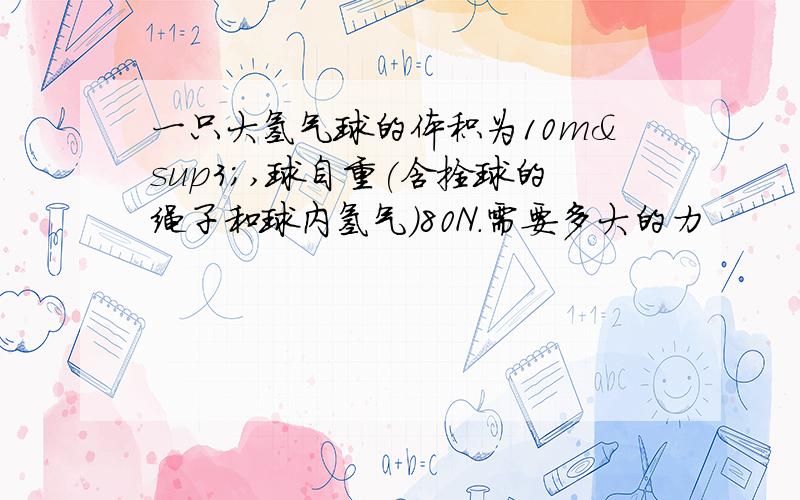 一只大氢气球的体积为10m³,球自重(含拴球的绳子和球内氢气)80N.需要多大的力