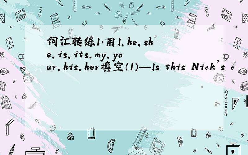 词汇转练1.用I,he,she,is,its,my,your,his,her填空（1）—Is this Nick's c