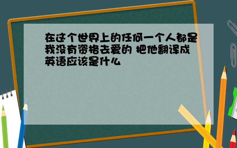 在这个世界上的任何一个人都是我没有资格去爱的 把他翻译成英语应该是什么