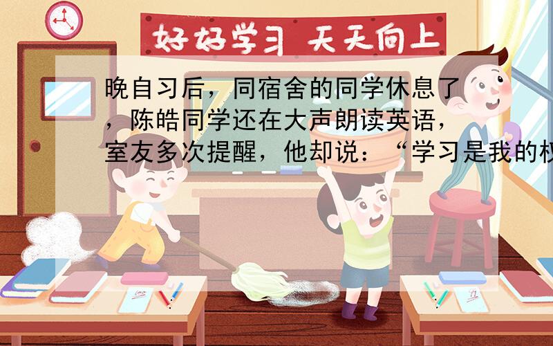 晚自习后，同宿舍的同学休息了，陈皓同学还在大声朗读英语，室友多次提醒，他却说：“学习是我的权利和自由，谁也无权干涉。”陈