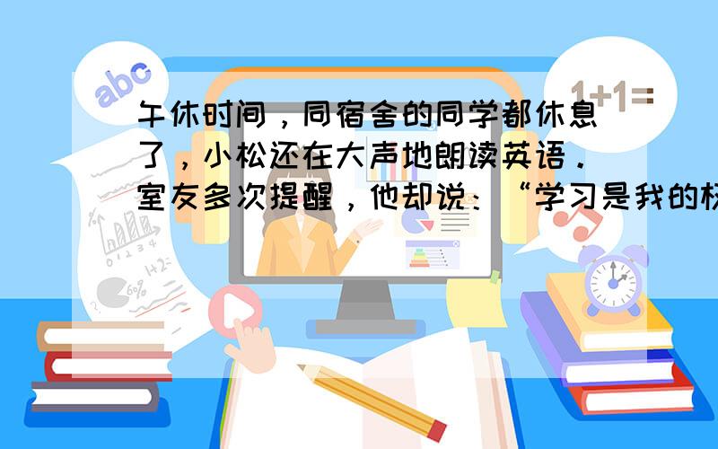 午休时间，同宿舍的同学都休息了，小松还在大声地朗读英语。室友多次提醒，他却说：“学习是我的权利和自由，任何人都不能干涉。