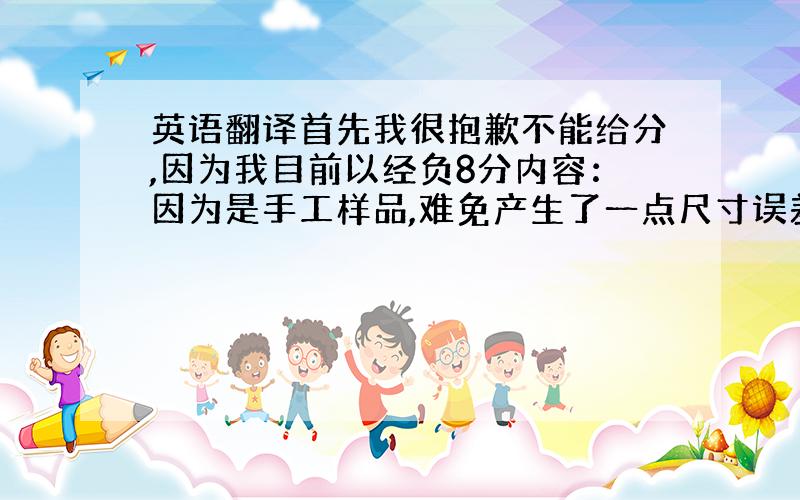 英语翻译首先我很抱歉不能给分,因为我目前以经负8分内容：因为是手工样品,难免产生了一点尺寸误差.不知是否OK?如果能够接