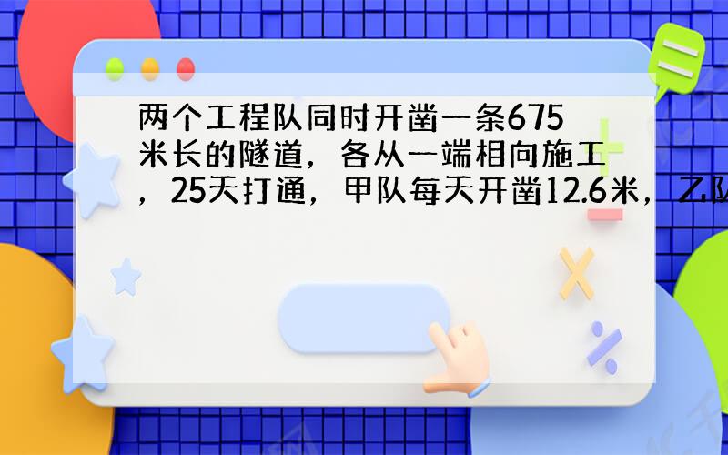 两个工程队同时开凿一条675米长的隧道，各从一端相向施工，25天打通，甲队每天开凿12.6米，乙队每天开凿多少米？（解方