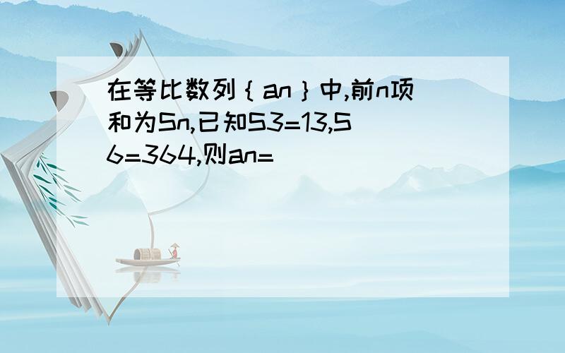 在等比数列｛an｝中,前n项和为Sn,已知S3=13,S6=364,则an=