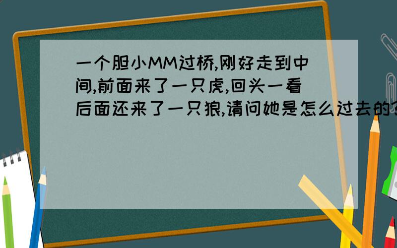 一个胆小MM过桥,刚好走到中间,前面来了一只虎,回头一看后面还来了一只狼,请问她是怎么过去的?如题