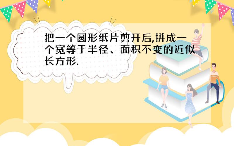 把一个圆形纸片剪开后,拼成一个宽等于半径、面积不变的近似长方形.