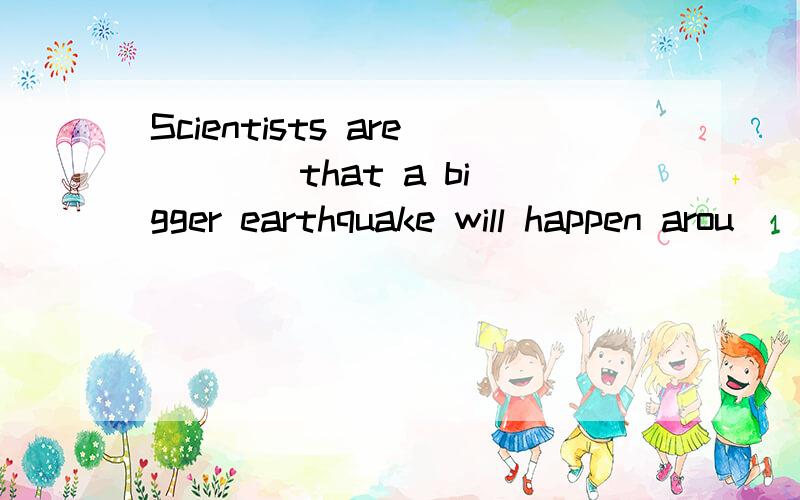 Scientists are ___ that a bigger earthquake will happen arou