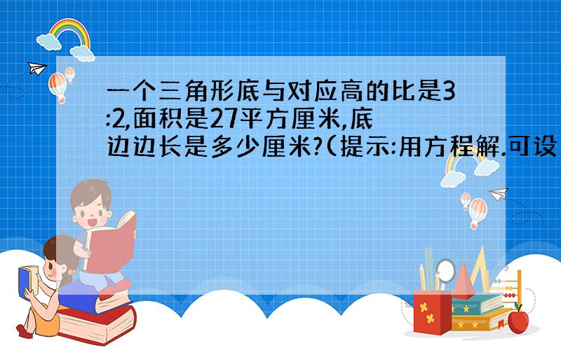 一个三角形底与对应高的比是3:2,面积是27平方厘米,底边边长是多少厘米?(提示:用方程解.可设底为3x,高为2x,