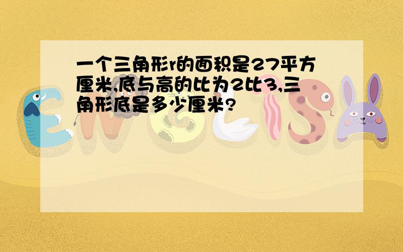 一个三角形r的面积是27平方厘米,底与高的比为2比3,三角形底是多少厘米?