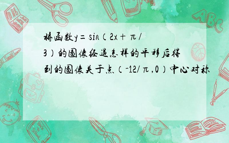 将函数y=sin（2x+π/3）的图像经过怎样的平移后得到的图像关于点（-12/π,0）中心对称