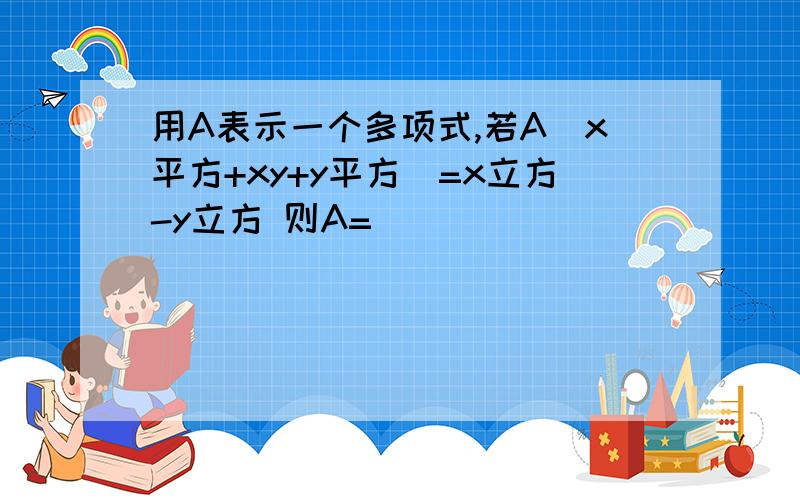 用A表示一个多项式,若A(x平方+xy+y平方）=x立方-y立方 则A=