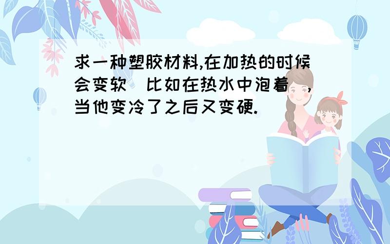 求一种塑胶材料,在加热的时候会变软（比如在热水中泡着）,当他变冷了之后又变硬.