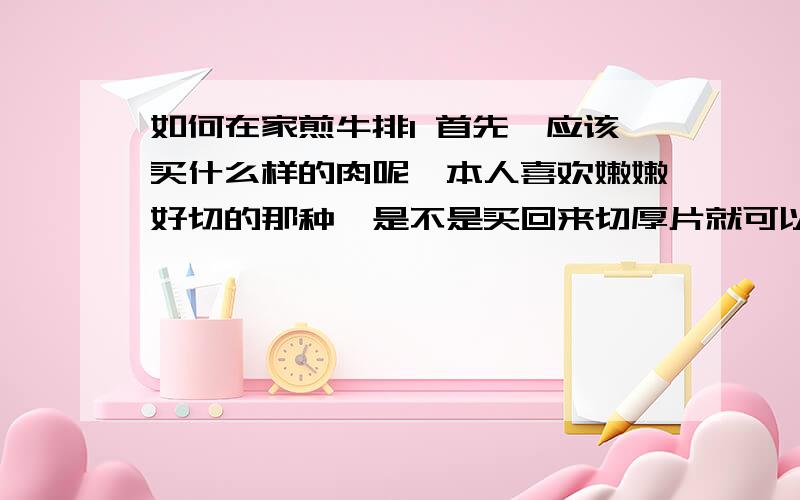 如何在家煎牛排1 首先,应该买什么样的肉呢,本人喜欢嫩嫩好切的那种,是不是买回来切厚片就可以了呢?2 如何腌制牛排啊,怎