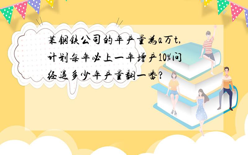 某钢铁公司的年产量为a万t,计划每年必上一年增产10%问经过多少年产量翻一番?