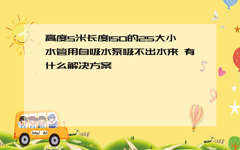 高度5米长度150的25大小水管用自吸水泵吸不出水来 有什么解决方案嘛