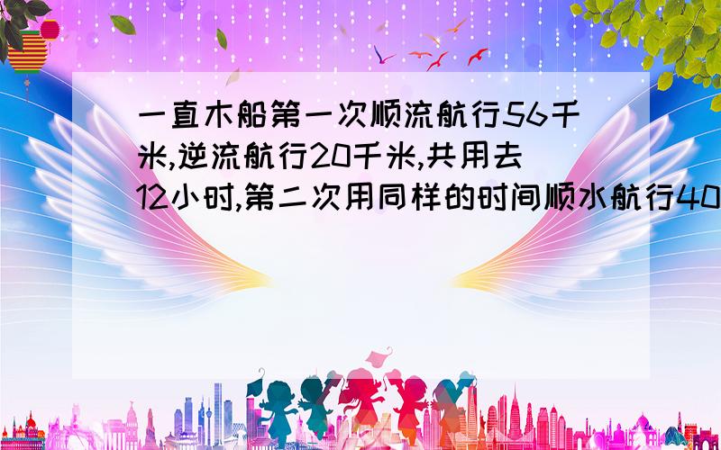 一直木船第一次顺流航行56千米,逆流航行20千米,共用去12小时,第二次用同样的时间顺水航行40千米,逆流航行28千米,