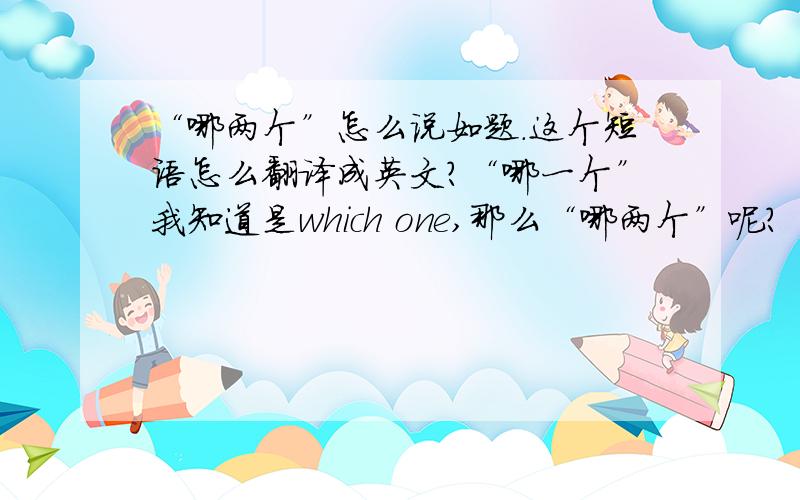 “哪两个”怎么说如题.这个短语怎么翻译成英文?“哪一个”我知道是which one,那么“哪两个”呢?