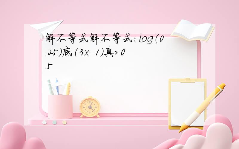 解不等式解不等式：log（0.25）底（3x-1）真＞0.5