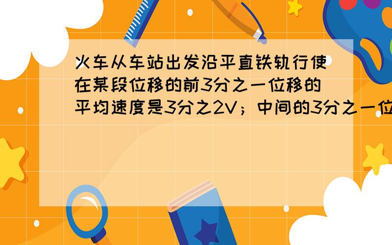 火车从车站出发沿平直铁轨行使在某段位移的前3分之一位移的平均速度是3分之2V；中间的3分之一位移的平均速度是V；最后3分